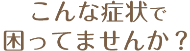 こんな症状で困っていませんか?
